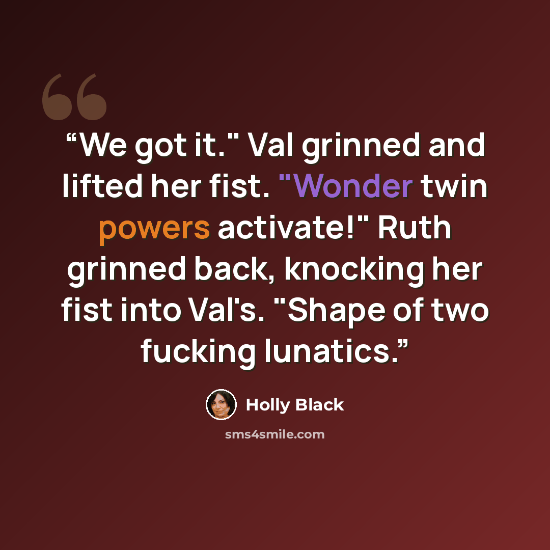 “We got it." Val grinned and lifted her fist. "Wonder twin powers activate!" Ruth grinned back, knocking her fist into Val's. "Shape of two fucking lunatics.” quote by Holly Black