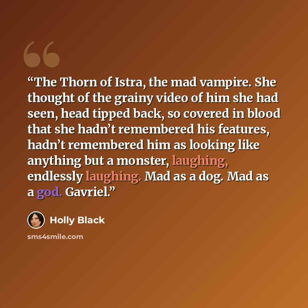 “The Thorn of Istra, the mad vampire. She thought of the grainy video of him she had seen, head tipped back, so covered in blood that she hadn’t remembered his features, hadn’t remembered him as looking like anything but a monster, laughing, endlessly laughing. Mad as a dog. Mad as a god. Gavriel.” quote by Holly Black