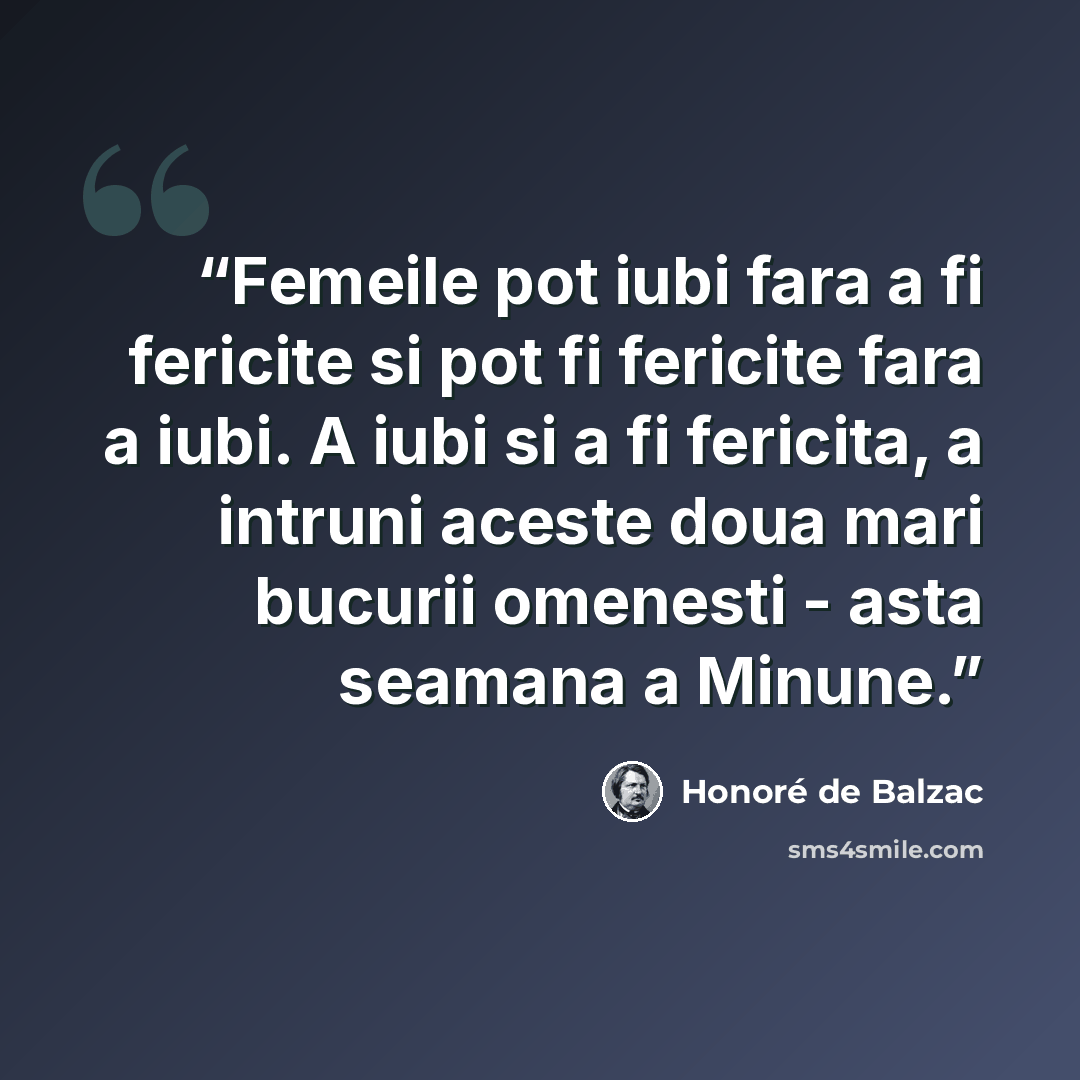 “Femeile pot iubi fara a fi fericite si pot fi fericite fara a iubi. A iubi si a fi fericita, a intruni aceste doua mari bucurii omenesti - asta seamana a Minune.” quote by Honoré de Balzac
