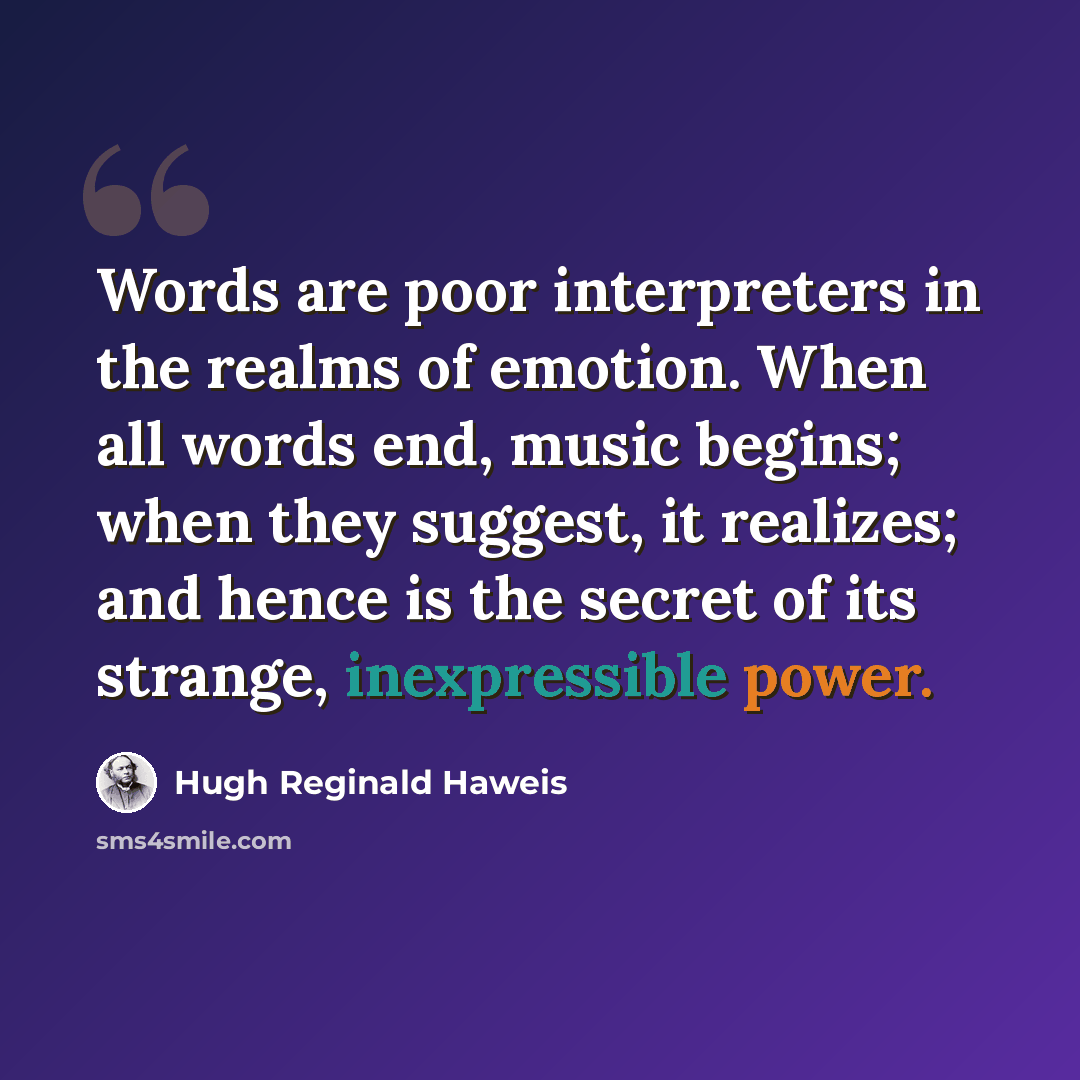 “Words are poor interpreters in the realms of emotion. When all words end, music begins; when they suggest, it realizes; and hence is the secret of its strange, inexpressible power.” quote by Hugh Reginald Haweis