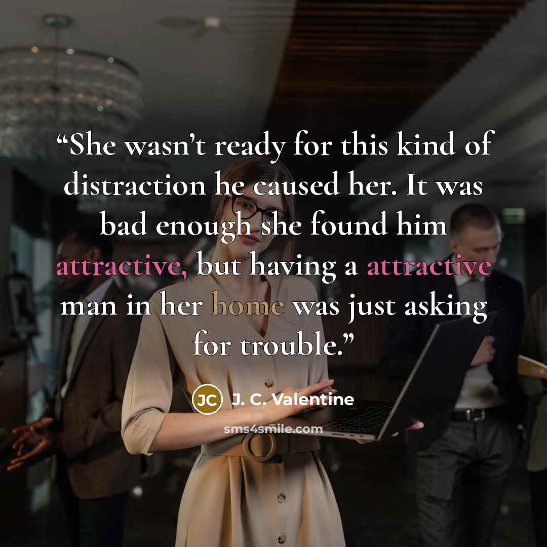 “She wasn’t ready for this kind of distraction he caused her. It was bad enough she found him attractive, but having a attractive man in her home was just asking for trouble.” quote by J. C. Valentine