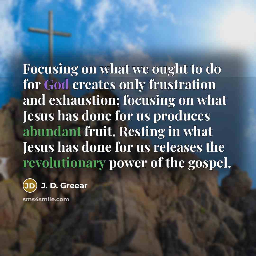 “Focusing on what we ought to do for God creates only frustration and exhaustion; focusing on what Jesus has done for us produces abundant fruit. Resting in what Jesus has done for us releases the revolutionary power of the gospel.” quote by J. D. Greear