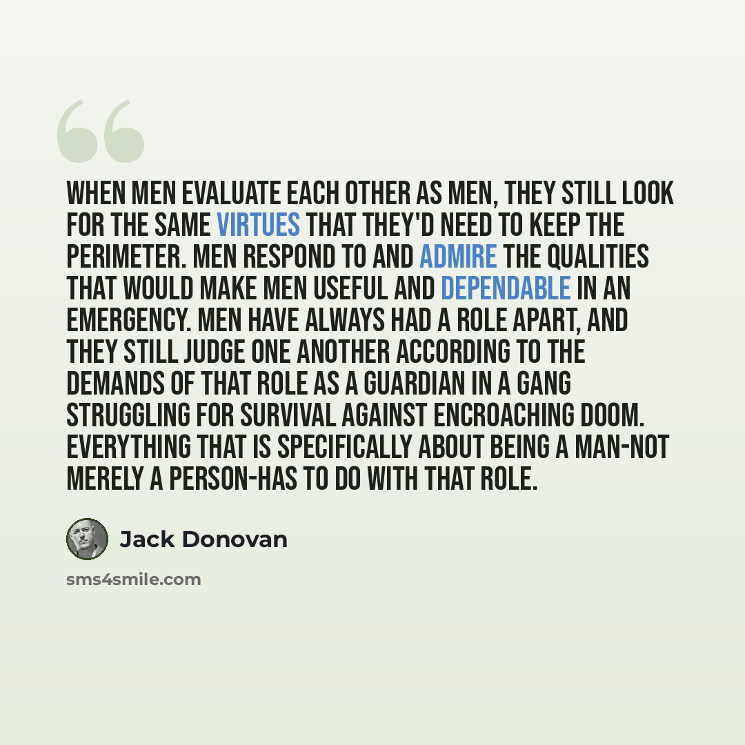 “When men evaluate each other as men, they still look for the same virtues that they'd need to keep the perimeter. Men respond to and admire the qualities that would make men useful and dependable in an emergency. Men have always had a role apart, and they still judge one another according to the…” quote by Jack Donovan