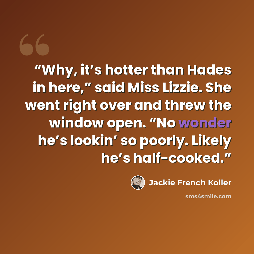 “Why, it’s hotter than Hades in here,” said Miss Lizzie. She went right over and threw the window open. “No wonder he’s lookin’ so poorly. Likely he’s half-cooked.” quote by Jackie French Koller
