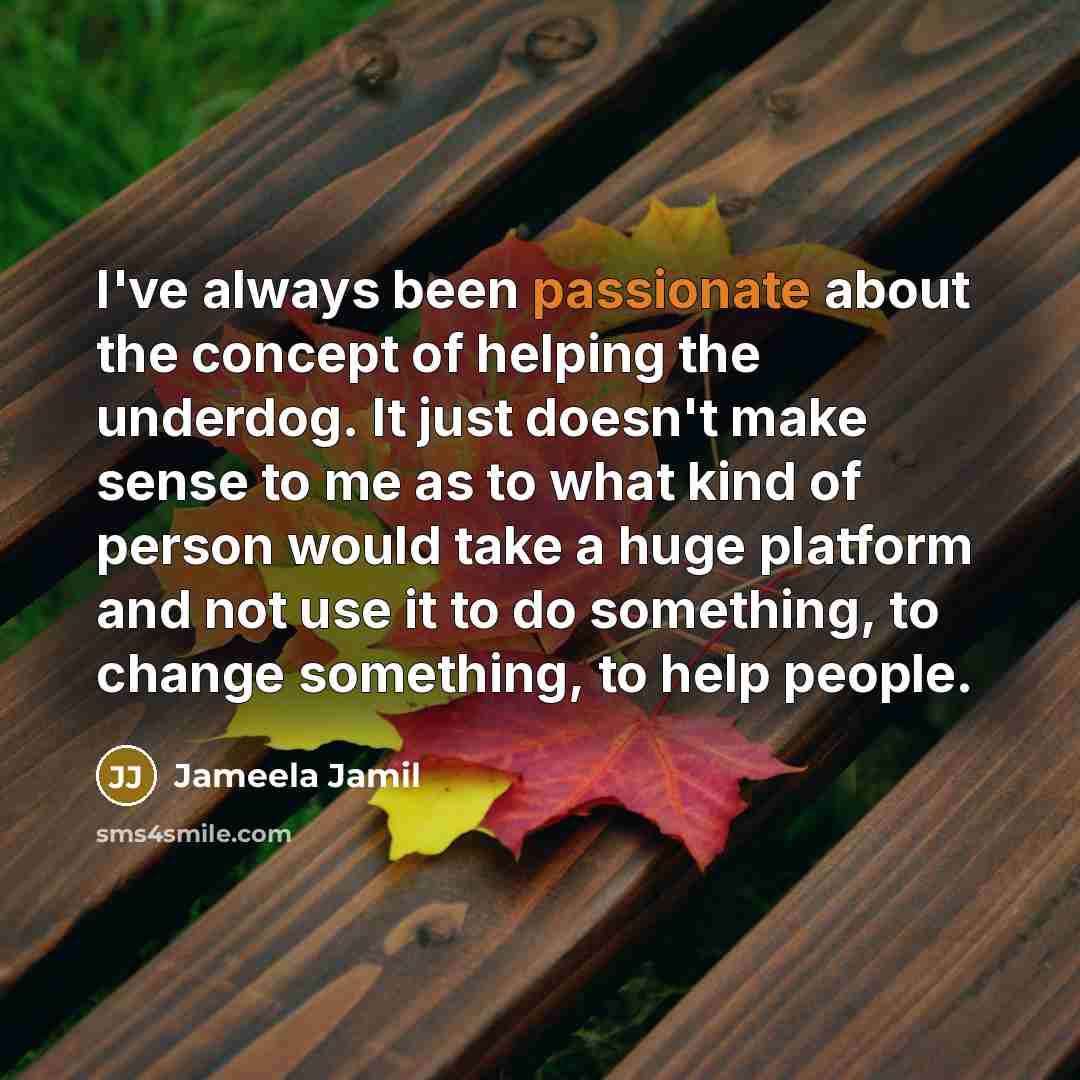 “I've always been passionate about the concept of helping the underdog. It just doesn't make sense to me as to what kind of person would take a huge platform and not use it to do something, to change something, to help people.” quote by Jameela Jamil