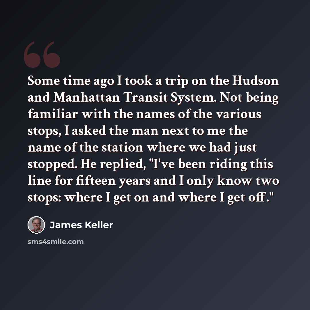 “Some time ago I took a trip on the Hudson and Manhattan Transit System. Not being familiar with the names of the various stops, I asked the man next to me the name of the station where we had just stopped. He replied, "I've been riding this line for fifteen years and I only know two stops: where I…” quote by James Keller