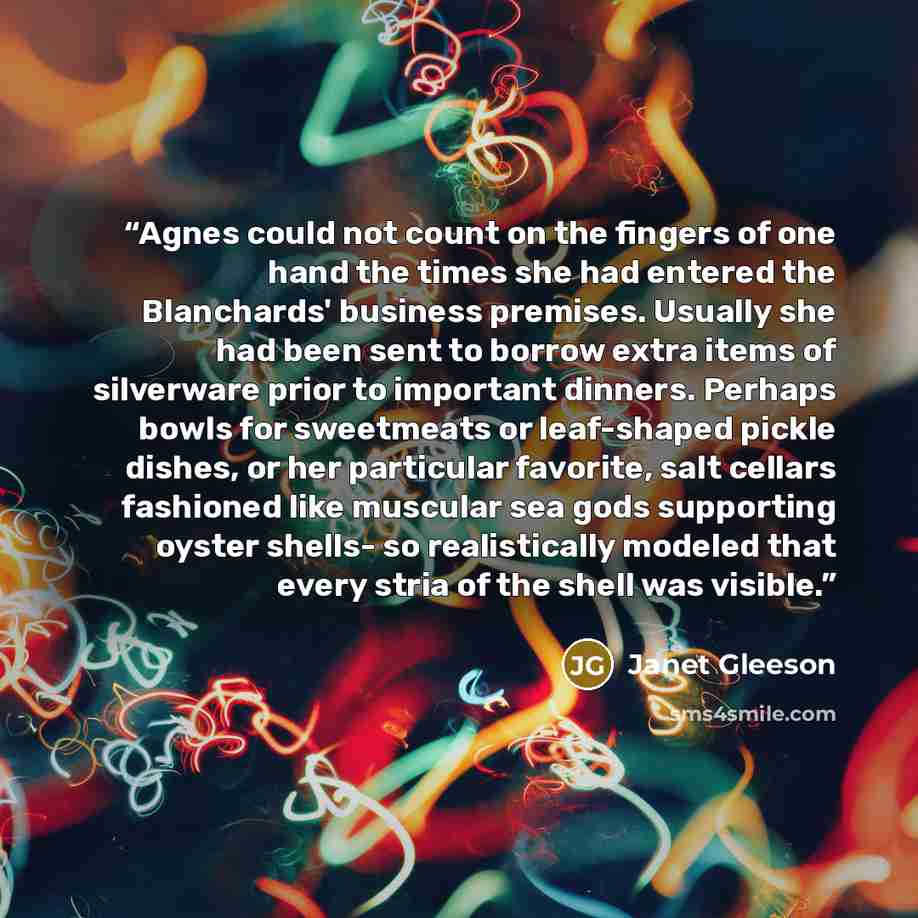 “Agnes could not count on the fingers of one hand the times she had entered the Blanchards' business premises. Usually she had been sent to borrow extra items of silverware prior to important dinners. Perhaps bowls for sweetmeats or leaf-shaped pickle dishes, or her particular favorite, salt…” quote by Janet Gleeson