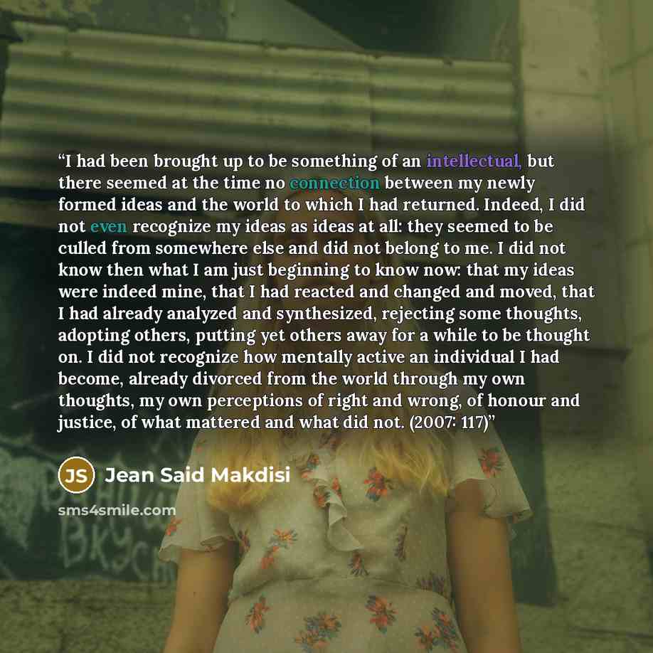 “I had been brought up to be something of an intellectual, but there seemed at the time no connection between my newly formed ideas and the world to which I had returned. Indeed, I did not even recognize my ideas as ideas at all: they seemed to be culled from somewhere else and did not belong to…” quote by Jean Said Makdisi