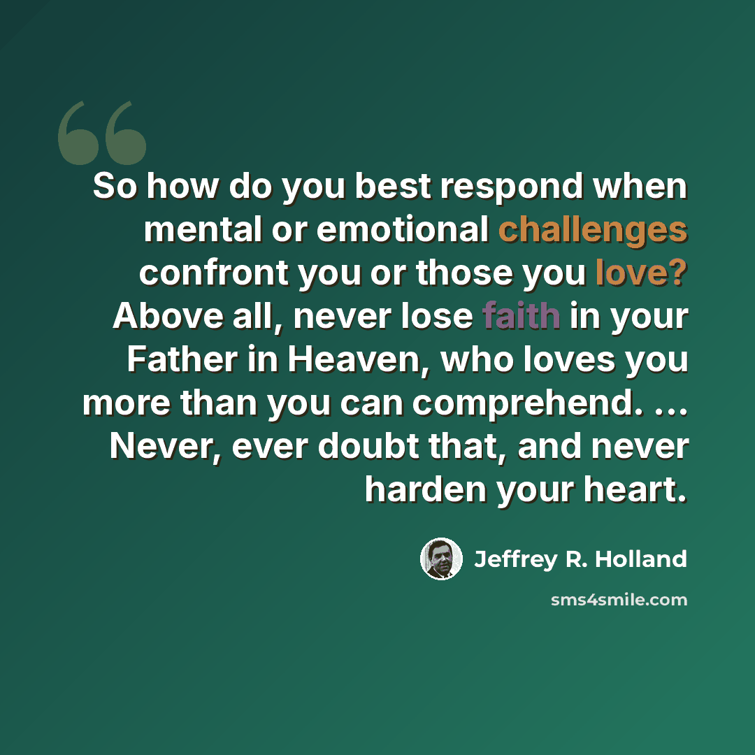 “So how do you best respond when mental or emotional challenges confront you or those you love? Above all, never lose faith in your Father in Heaven, who loves you more than you can comprehend. ... Never, ever doubt that, and never harden your heart.” quote by Jeffrey R. Holland