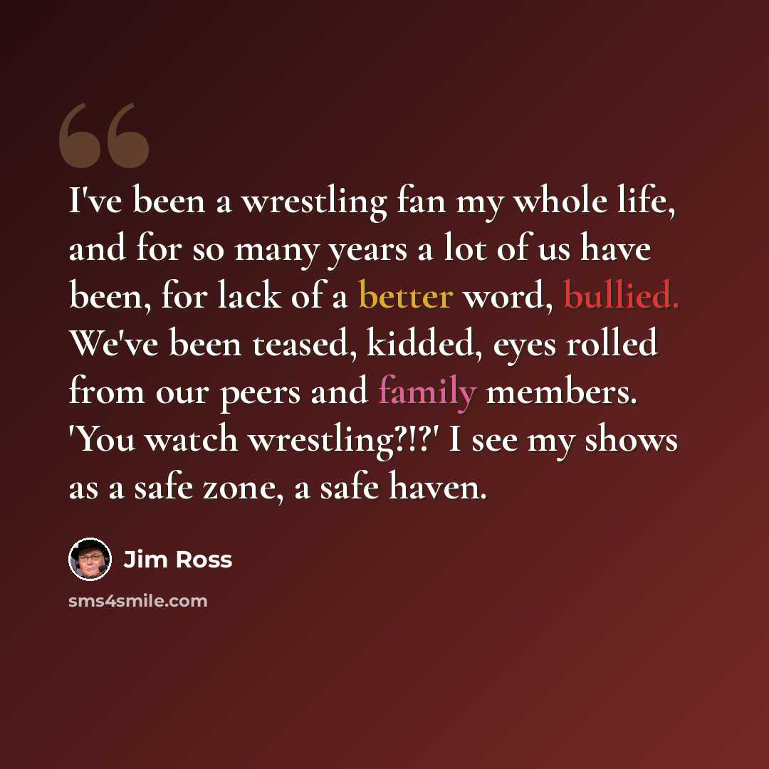 “I've been a wrestling fan my whole life, and for so many years a lot of us have been, for lack of a better word, bullied. We've been teased, kidded, eyes rolled from our peers and family members. 'You watch wrestling?!?' I see my shows as a safe zone, a safe haven.” quote by Jim Ross