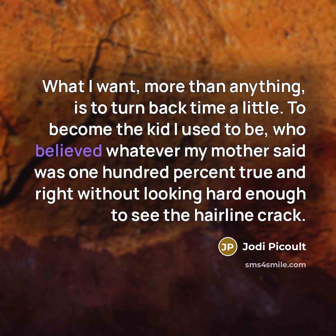 “What I want, more than anything, is to turn back time a little. To become the kid I used to be, who believed whatever my mother said was one hundred percent true and right without looking hard enough to see the hairline crack.” quote by Jodi Picoult