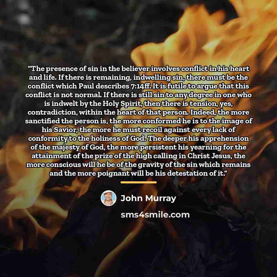 “The presence of sin in the believer involves conflict in his heart and life. If there is remaining, indwelling sin, there must be the conflict which Paul describes 7:14ff. It is futile to argue that this conflict is not normal. If there is still sin to any degree in one who is indwelt by the Holy…” quote by John Murray