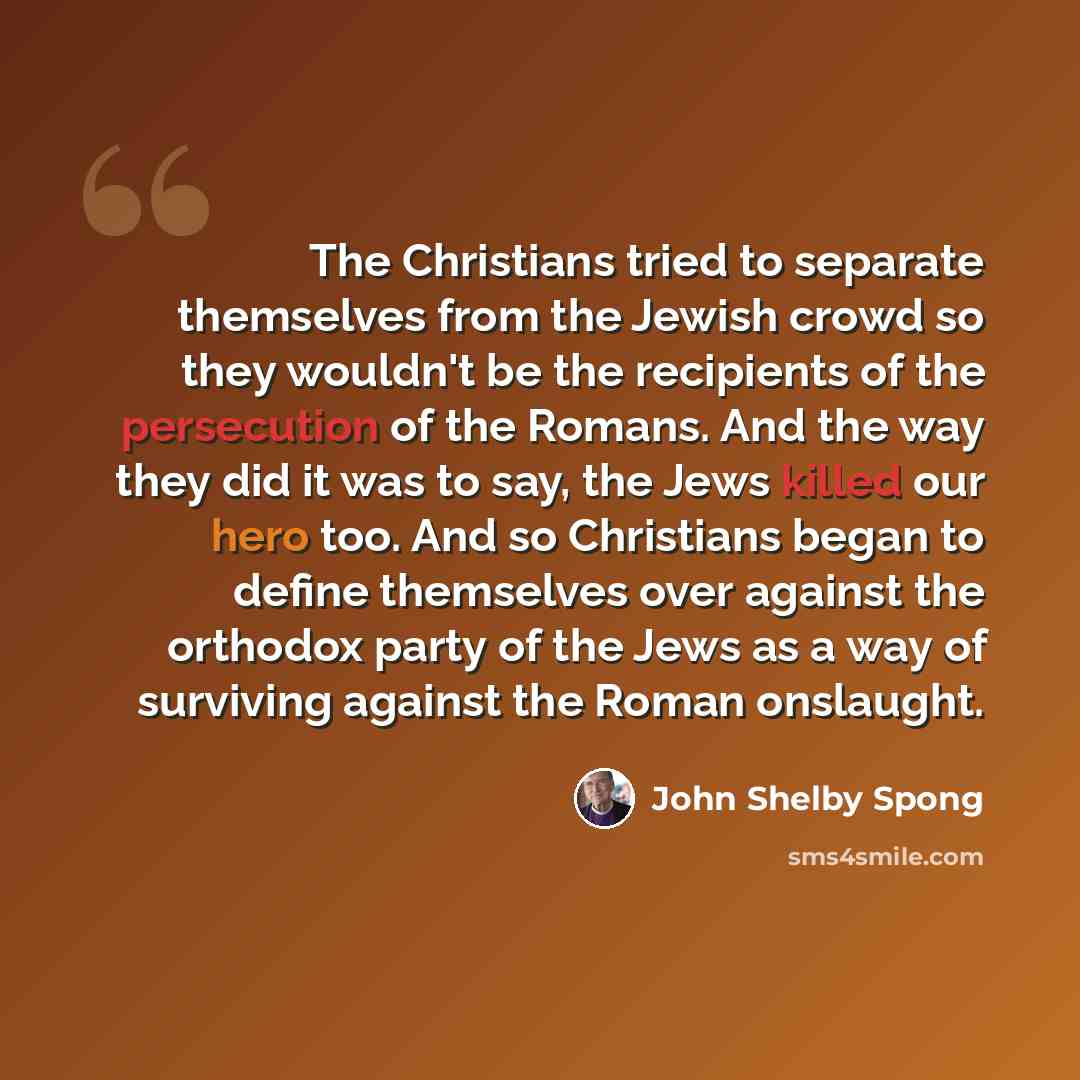 “The Christians tried to separate themselves from the Jewish crowd so they wouldn't be the recipients of the persecution of the Romans. And the way they did it was to say, the Jews killed our hero too. And so Christians began to define themselves over against the orthodox party of the Jews as a way…” quote by John Shelby Spong
