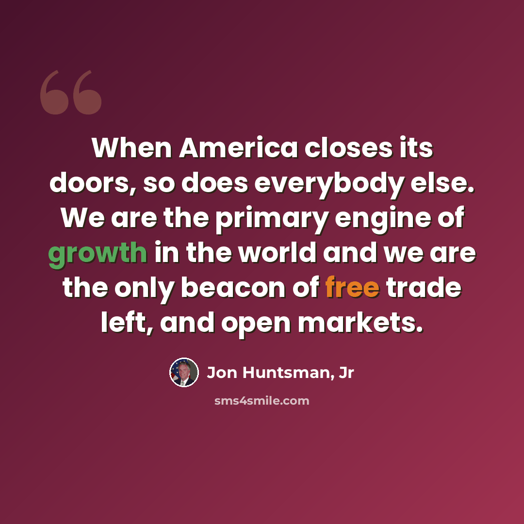 “When America closes its doors, so does everybody else. We are the primary engine of growth in the world and we are the only beacon of free trade left, and open markets.” quote by Jon Huntsman, Jr