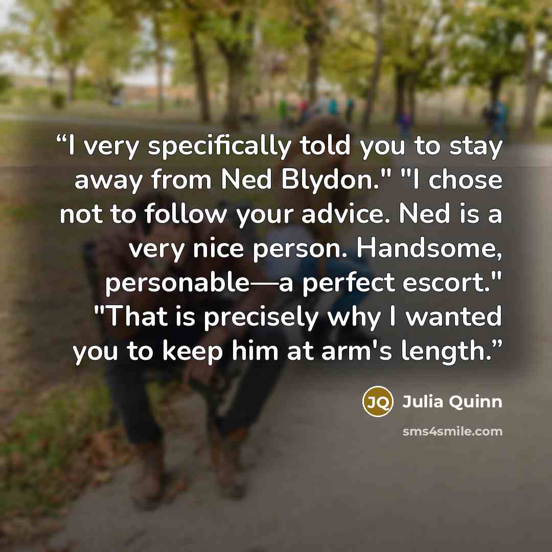 “I very specifically told you to stay away from Ned Blydon." "I chose not to follow your advice. Ned is a very nice person. Handsome, personable—a perfect escort." "That is precisely why I wanted you to keep him at arm's length.” quote by Julia Quinn