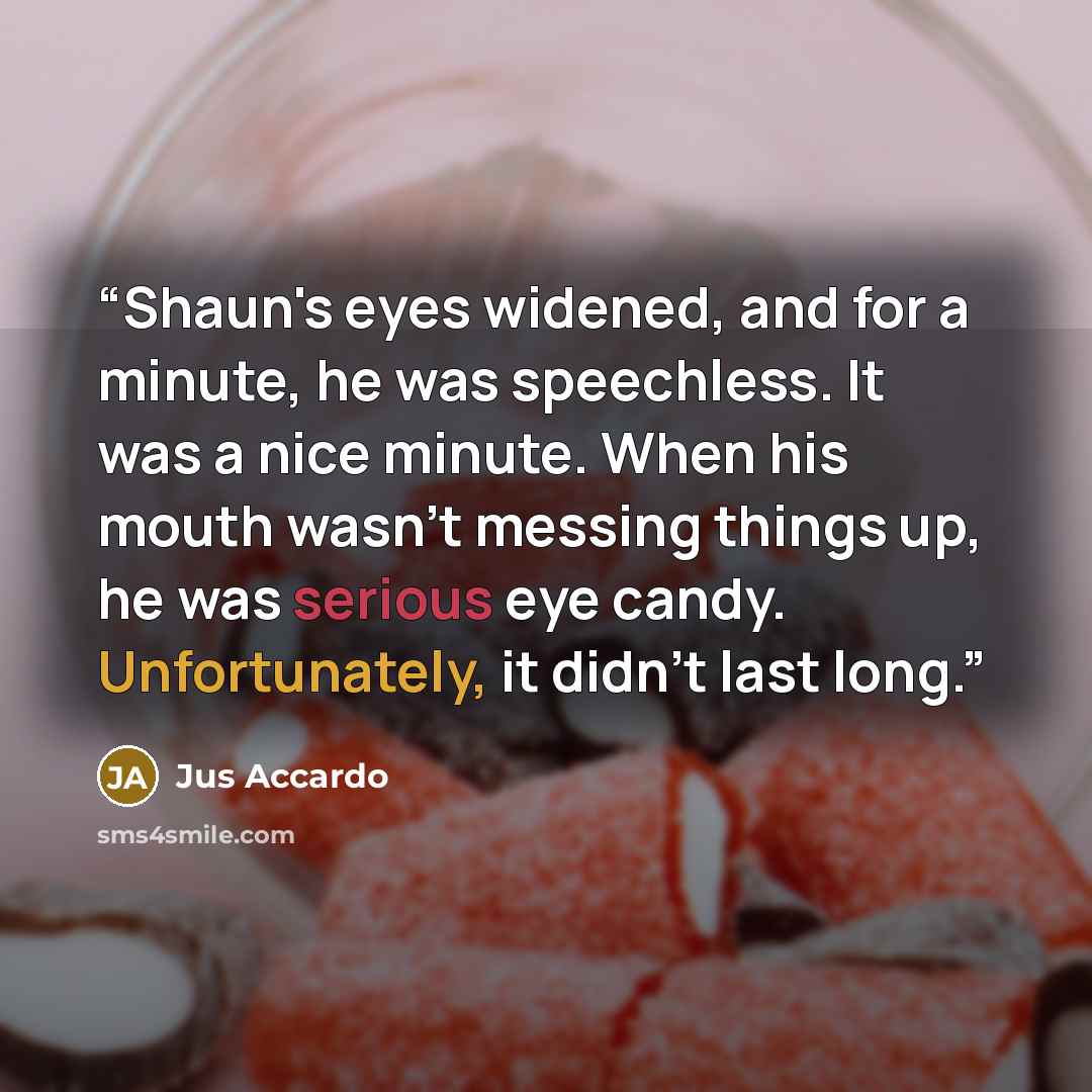 “Shaun's eyes widened, and for a minute, he was speechless. It was a nice minute. When his mouth wasn't messing things up, he was serious eye candy. Unfortunately, it didn't last long.” quote by Jus Accardo