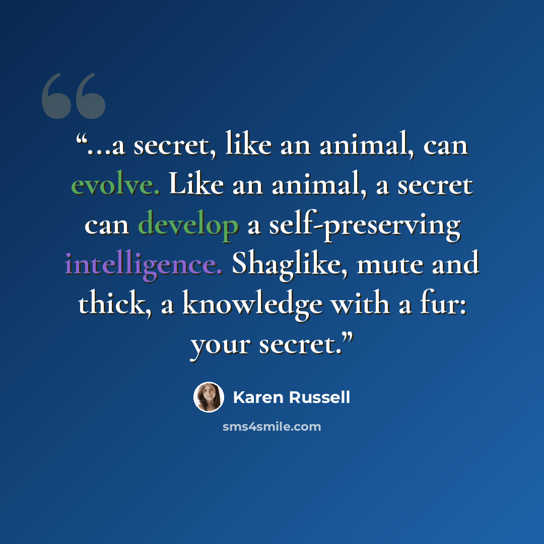 “...a secret, like an animal, can evolve. Like an animal, a secret can develop a self-preserving intelligence. Shaglike, mute and thick, a knowledge with a fur: your secret.” quote by Karen Russell
