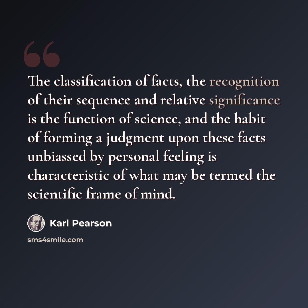 “The classification of facts, the recognition of their sequence and relative significance is the function of science, and the habit of forming a judgment upon these facts unbiassed by personal feeling is characteristic of what may be termed the scientific frame of mind.” quote by Karl Pearson