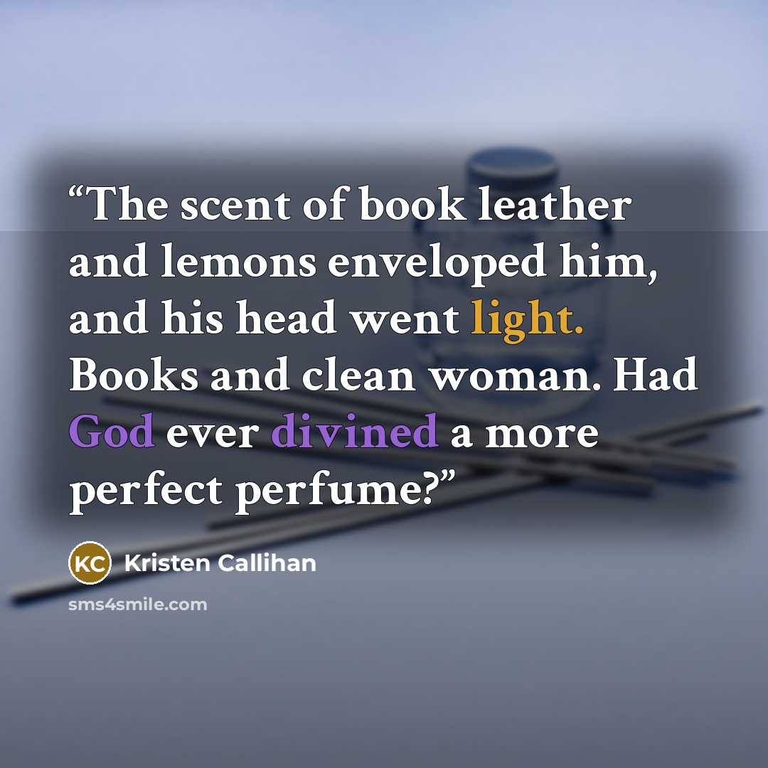 “The scent of book leather and lemons enveloped him, and his head went light. Books and clean woman. Had God ever divined a more perfect perfume?” quote by Kristen Callihan