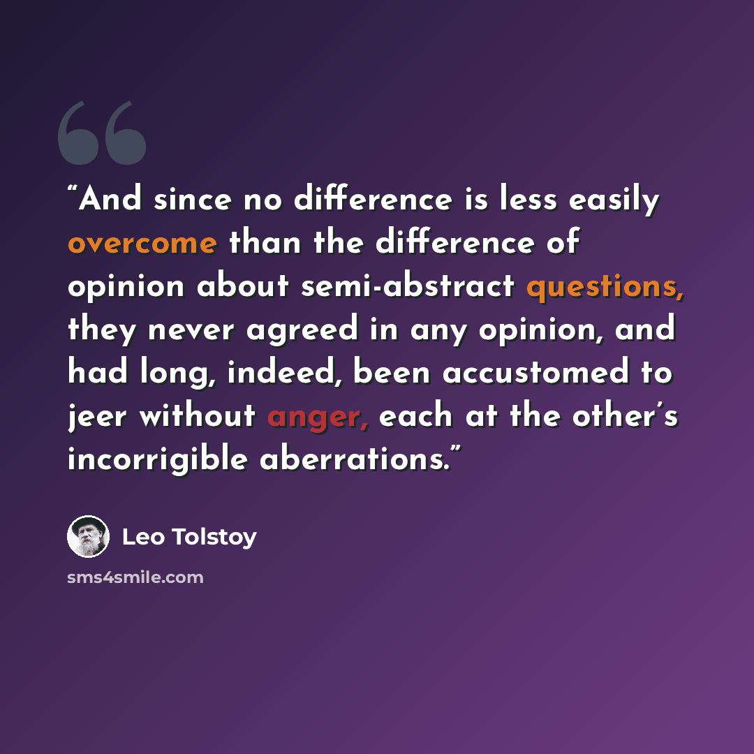 “And since no difference is less easily overcome than the difference of opinion about semi-abstract questions, they never agreed in any opinion, and had long, indeed, been accustomed to jeer without anger, each at the other’s incorrigible aberrations.” quote by Leo Tolstoy