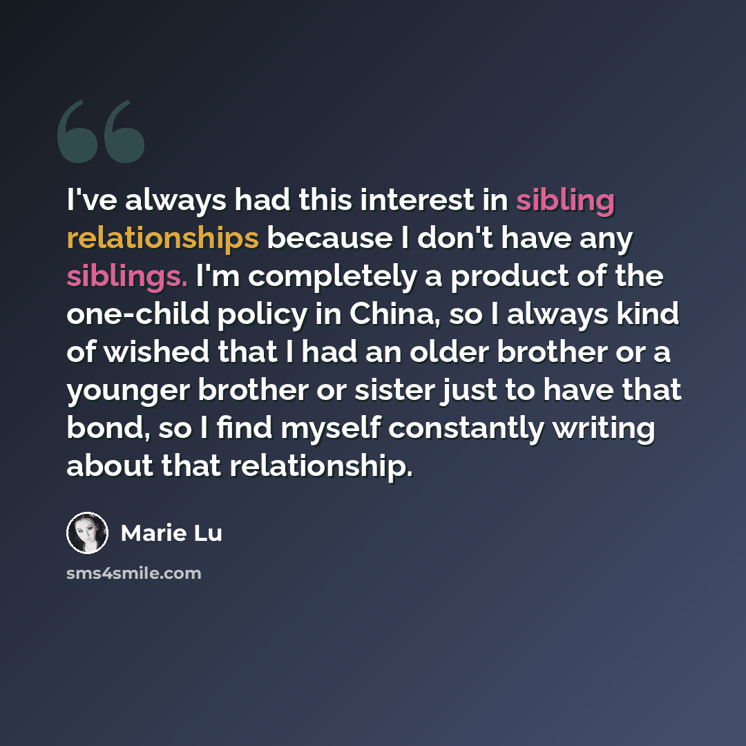 “I've always had this interest in sibling relationships because I don't have any siblings. I'm completely a product of the one-child policy in China, so I always kind of wished that I had an older brother or a younger brother or sister just to have that bond, so I find myself constantly writing…” quote by Marie Lu