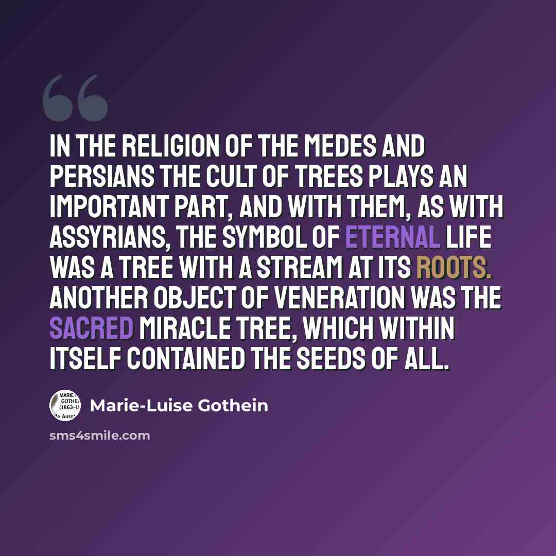 “In the religion of the Medes and Persians the cult of trees plays an important part, and with them, as with Assyrians, the symbol of eternal life was a tree with a stream at its roots. Another object of veneration was the sacred miracle tree, which within itself contained the seeds of all.” quote by Marie-Luise Gothein