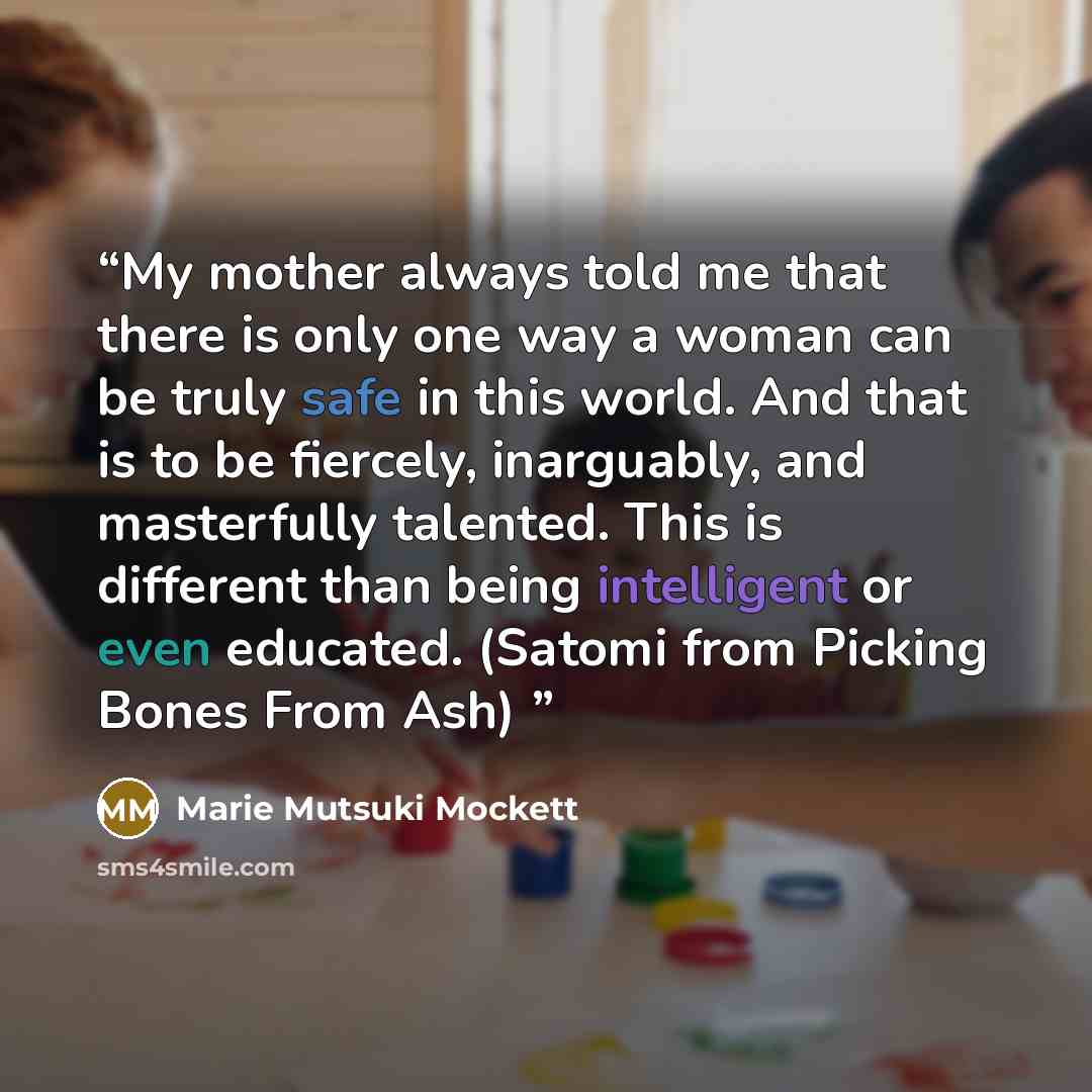 “My mother always told me that there is only one way a woman can be truly safe in this world. And that is to be fiercely, inarguably, and masterfully talented. This is different than being intelligent or even educated. (Satomi from Picking Bones From Ash)” quote by Marie Mutsuki Mockett