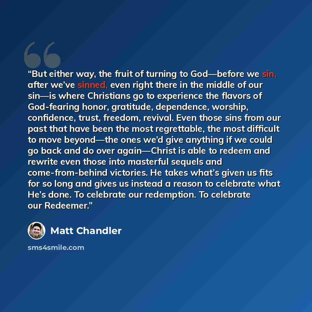 “But either way, the fruit of turning to God—before we sin, after we’ve sinned, even right there in the middle of our sin—is where Christians go to experience the flavors of God-fearing honor, gratitude, dependence, worship, confidence, trust, freedom, revival. Even those sins from our past that…” quote by Matt Chandler
