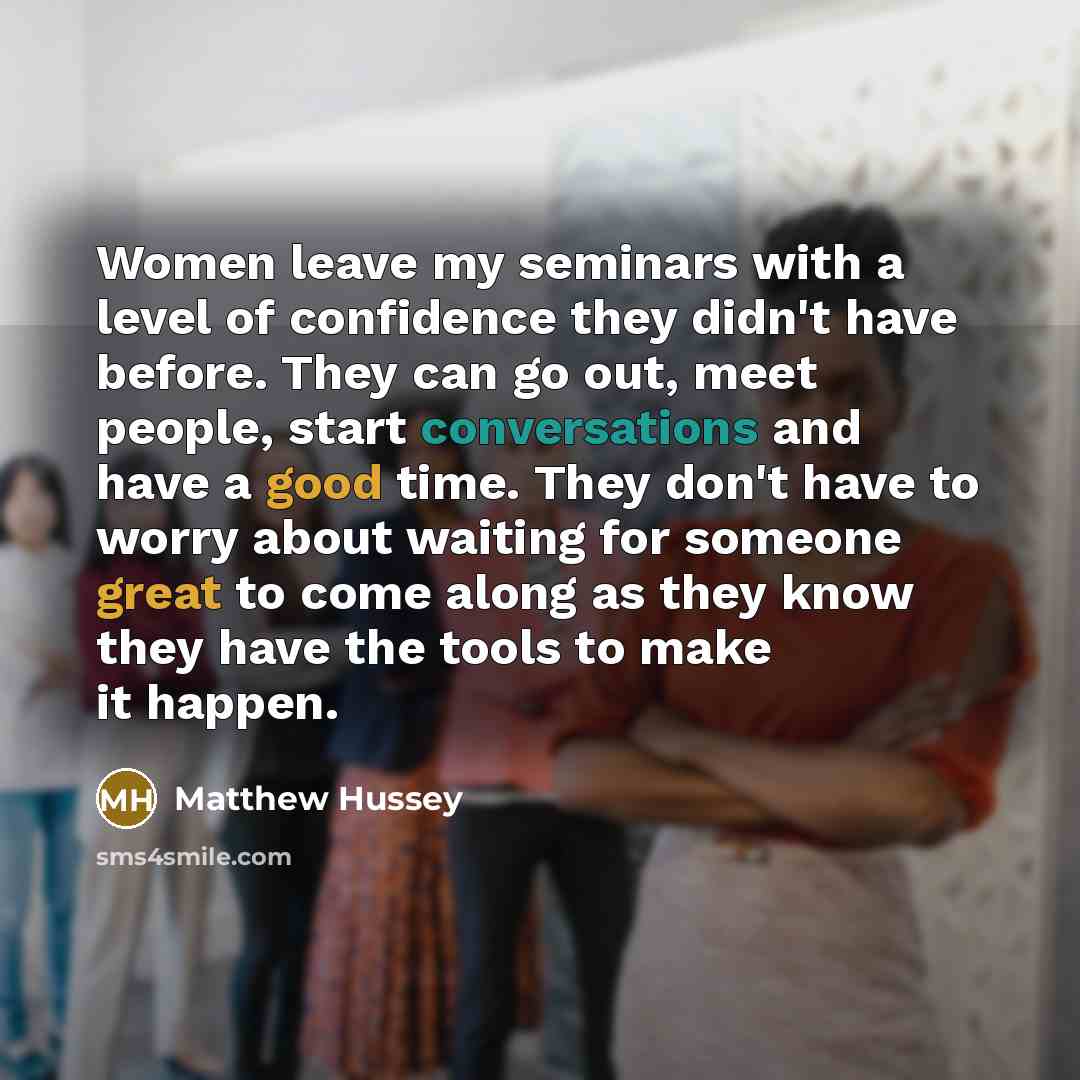 “Women leave my seminars with a level of confidence they didn't have before. They can go out, meet people, start conversations and have a good time. They don't have to worry about waiting for someone great to come along as they know they have the tools to make it happen.” quote by Matthew Hussey