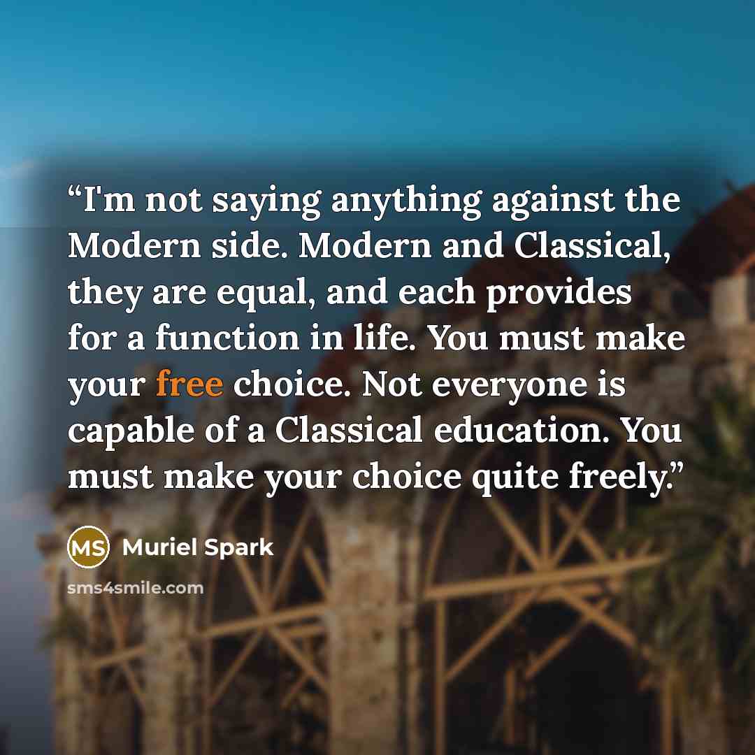 “I'm not saying anything against the Modern side. Modern and Classical, they are equal, and each provides for a function in life. You must make your free choice. Not everyone is capable of a Classical education. You must make your choice quite freely.” quote by Muriel Spark