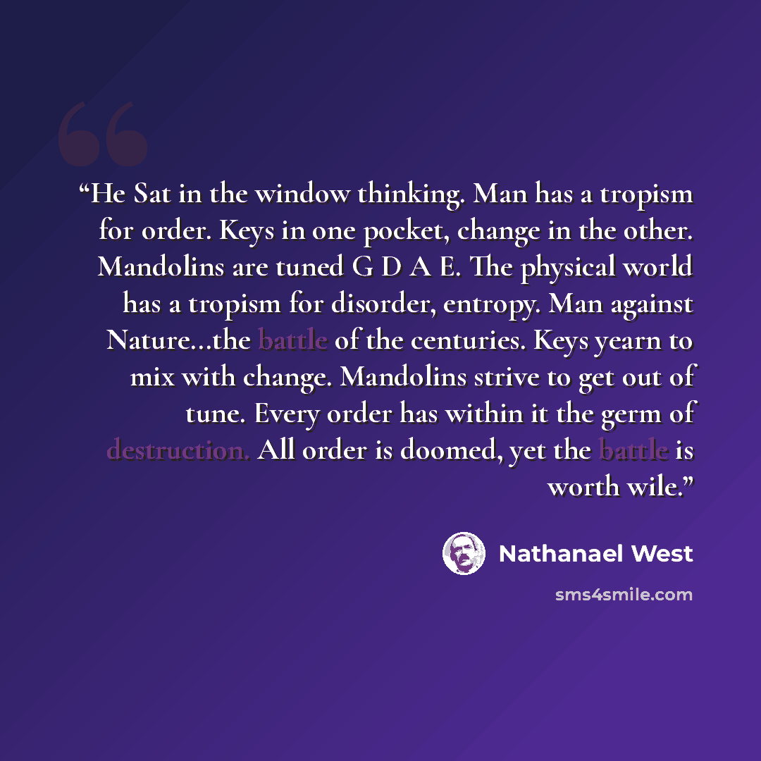 “He Sat in the window thinking. Man has a tropism for order. Keys in one pocket, change in the other. Mandolins are tuned G D A E. The physical world has a tropism for disorder, entropy. Man against Nature...the battle of the centuries. Keys yearn to mix with change. Mandolins strive to get out of…” quote by Nathanael West