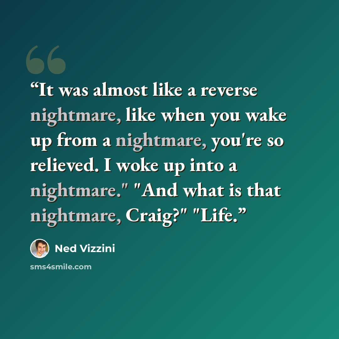 “It was almost like a reverse nightmare, like when you wake up from a nightmare, you're so relieved. I woke up into a nightmare." "And what is that nightmare, Craig?" "Life.” quote by Ned Vizzini