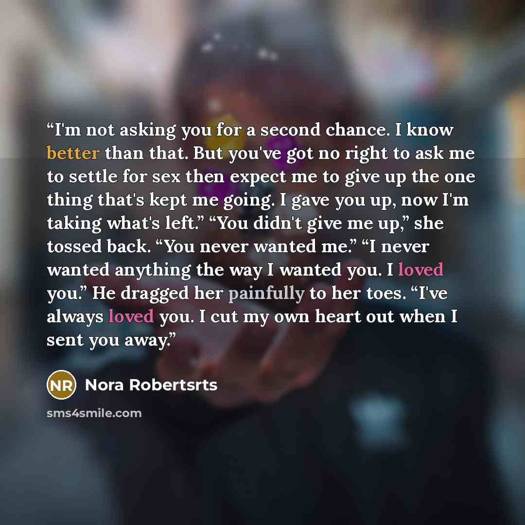 “I'm not asking you for a second chance. I know better than that. But you've got no right to ask me to settle for sex then expect me to give up the one thing that's kept me going. I gave you up, now I'm taking what's left.” “You didn't give me up,” she tossed back. “You never wanted me.” “I never…” quote by Nora Robertsrts
