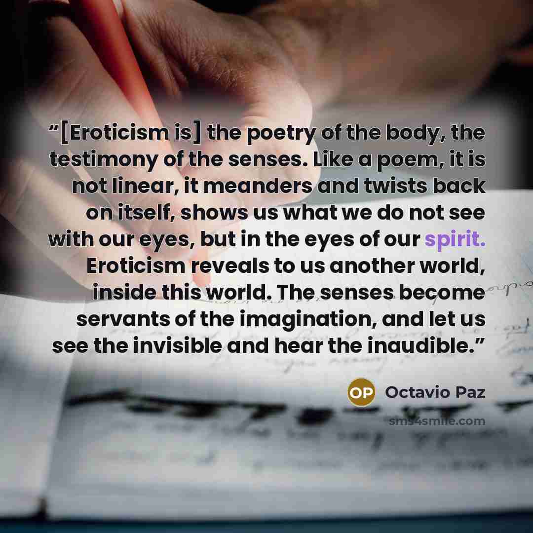 “[Eroticism is] the poetry of the body, the testimony of the senses. Like a poem, it is not linear, it meanders and twists back on itself, shows us what we do not see with our eyes, but in the eyes of our spirit. Eroticism reveals to us another world, inside this world. The senses become servants…” quote by Octavio Paz