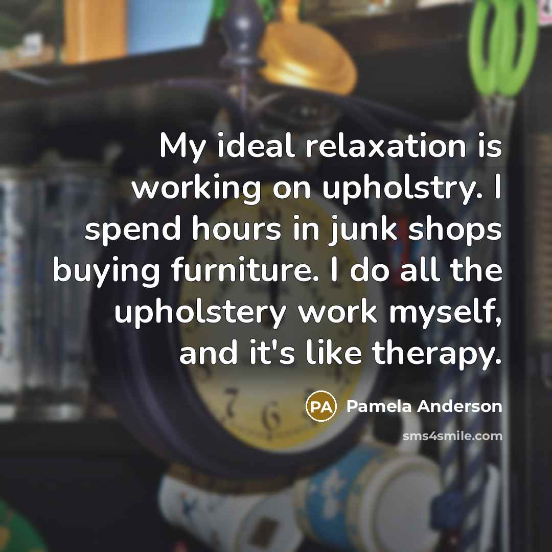 “My ideal relaxation is working on upholstry. I spend hours in junk shops buying furniture. I do all the upholstery work myself, and it's like therapy.” quote by Pamela Anderson