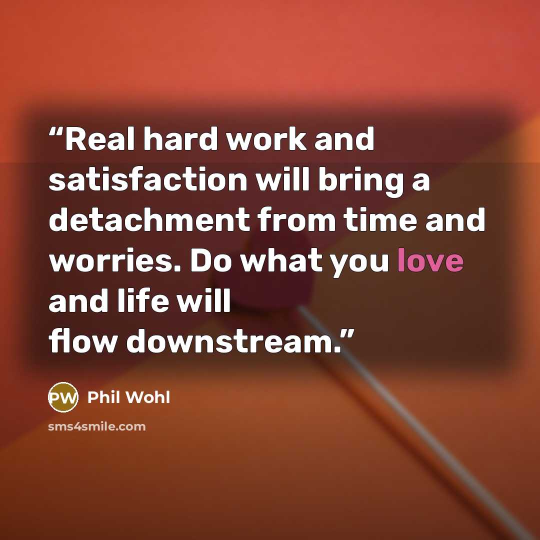 “Real hard work and satisfaction will bring a detachment from time and worries. Do what you love and life will flow downstream.” quote by Phil Wohl
