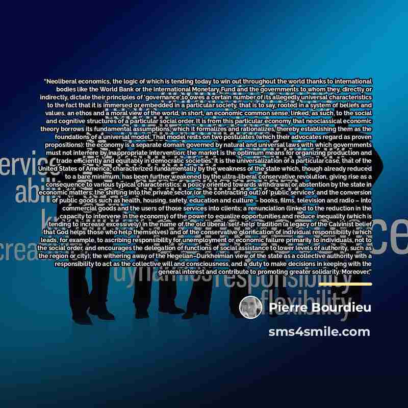 “Neoliberal economics, the logic of which is tending today to win out throughout the world thanks to international bodies like the World Bank or the International Monetary Fund and the governments to whom they, directly or indirectly, dictate their principles of ‘governance’,10 owes a certain…” quote by Pierre Bourdieu