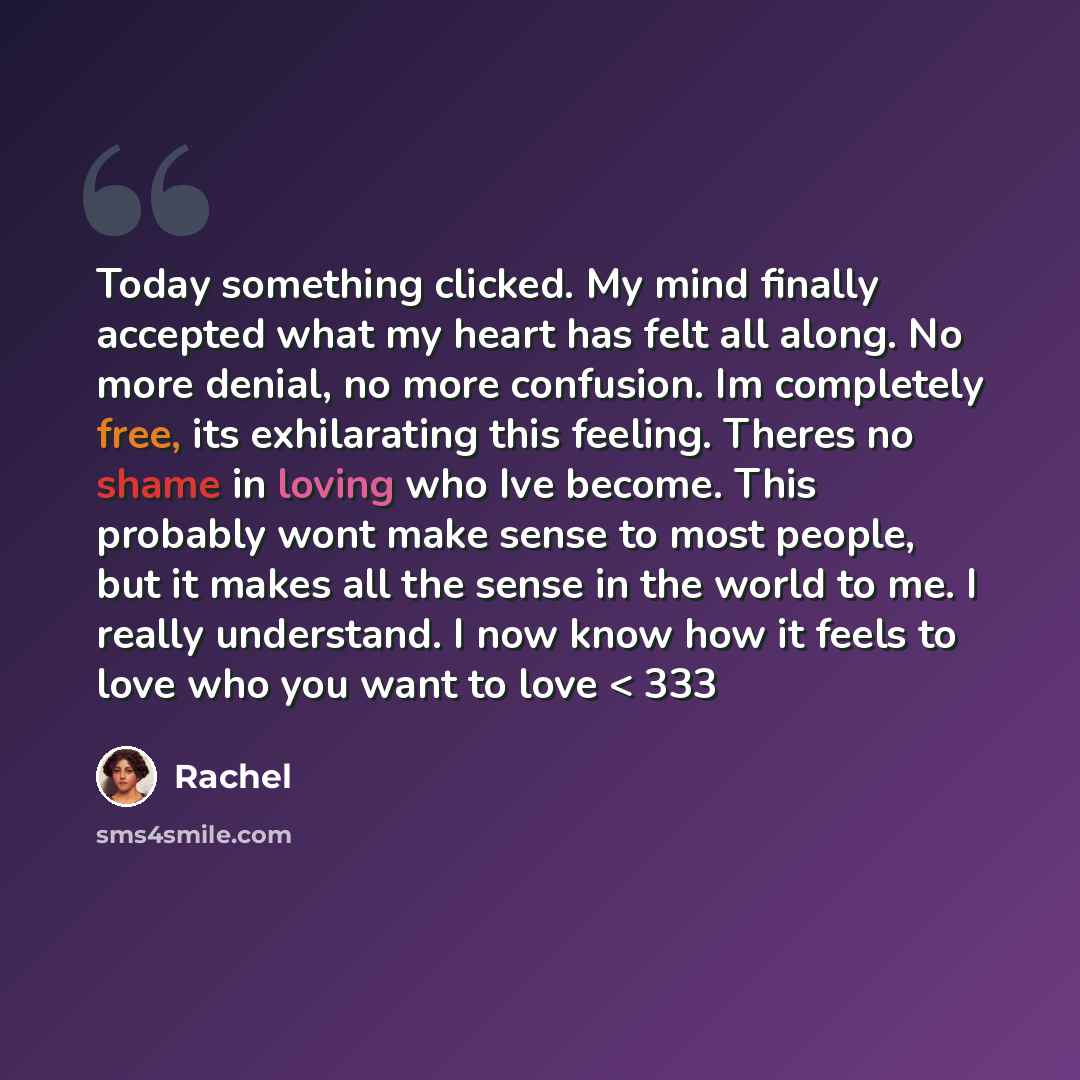 “Today something clicked. My mind finally accepted what my heart has felt all along. No more denial, no more confusion. Im completely free, its exhilarating this feeling. Theres no shame in loving who Ive become. This probably wont make sense to most people, but it makes all the sense in the world…” quote by Rachel