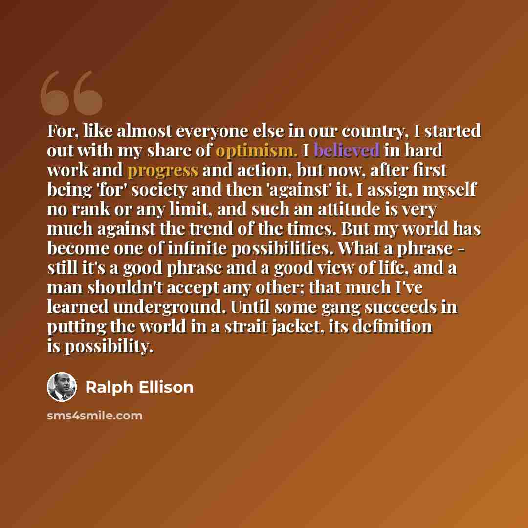 “For, like almost everyone else in our country, I started out with my share of optimism. I believed in hard work and progress and action, but now, after first being 'for' society and then 'against' it, I assign myself no rank or any limit, and such an attitude is very much against the trend of the…” quote by Ralph Ellison