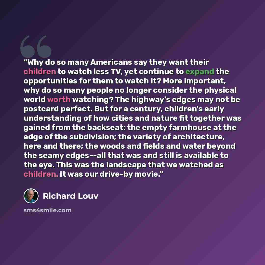 “Why do so many Americans say they want their children to watch less TV, yet continue to expand the opportunities for them to watch it? More important, why do so many people no longer consider the physical world worth watching? The highway's edges may not be postcard perfect. But for a century…” quote by Richard Louv