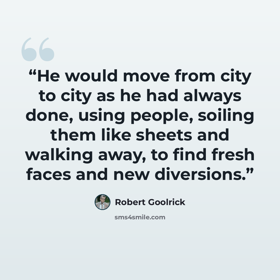 “He would move from city to city as he had always done, using people, soiling them like sheets and walking away, to find fresh faces and new diversions.” quote by Robert Goolrick