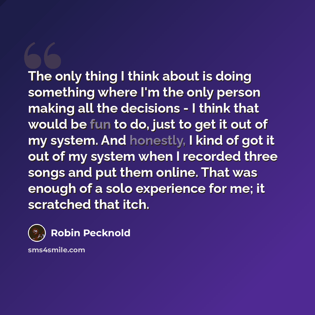 “The only thing I think about is doing something where I'm the only person making all the decisions - I think that would be fun to do, just to get it out of my system. And honestly, I kind of got it out of my system when I recorded three songs and put them online. That was enough of a solo…” quote by Robin Pecknold