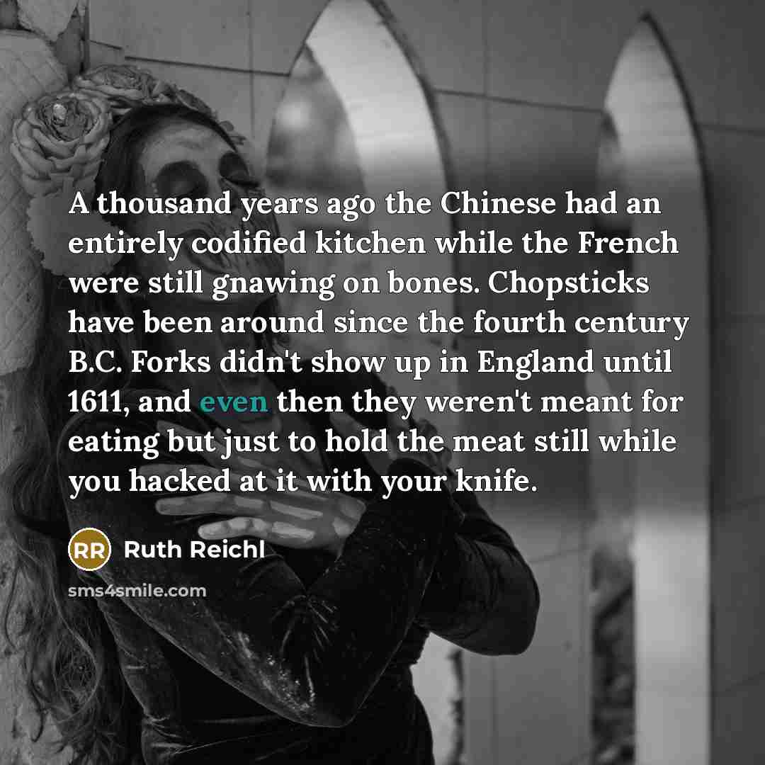 “A thousand years ago the Chinese had an entirely codified kitchen while the French were still gnawing on bones. Chopsticks have been around since the fourth century B.C. Forks didn't show up in England until 1611, and even then they weren't meant for eating but just to hold the meat still while…” quote by Ruth Reichl