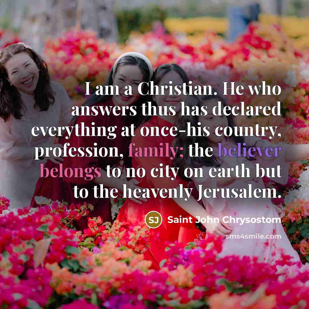 “I am a Christian. He who answers thus has declared everything at once-his country, profession, family; the believer belongs to no city on earth but to the heavenly Jerusalem.” quote by Saint John Chrysostom