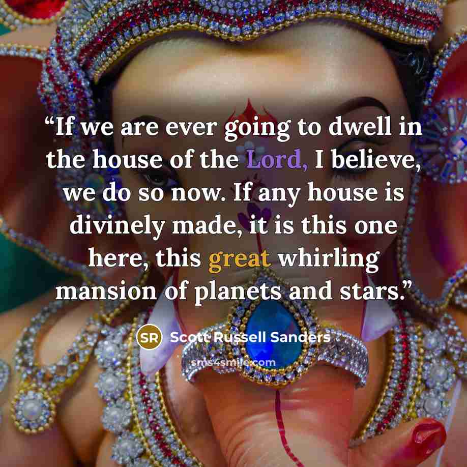 “If we are ever going to dwell in the house of the Lord, I believe, we do so now. If any house is divinely made, it is this one here, this great whirling mansion of planets and stars.” quote by Scott Russell Sanders