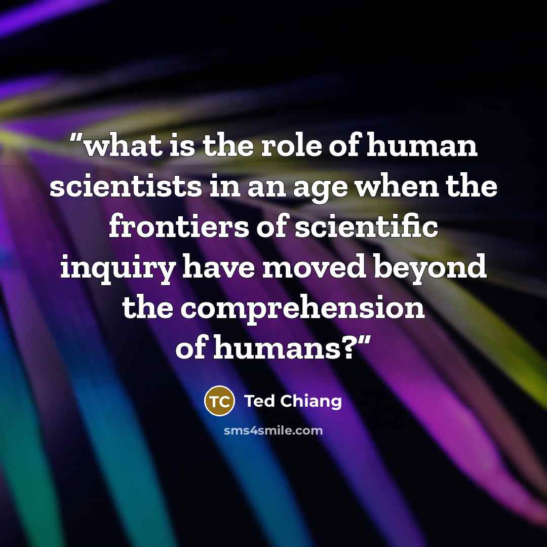 “what is the role of human scientists in an age when the frontiers of scientific inquiry have moved beyond the comprehension of humans?” quote by Ted Chiang