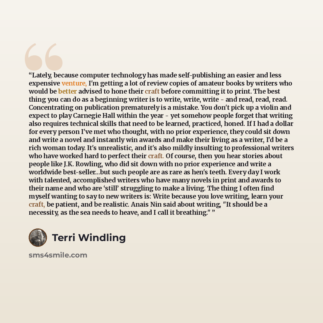 “Lately, because computer technology has made self-publishing an easier and less expensive venture, I'm getting a lot of review copies of amateur books by writers who would be better advised to hone their craft before committing it to print. The best thing you can do as a beginning writer is to…” quote by Terri Windling