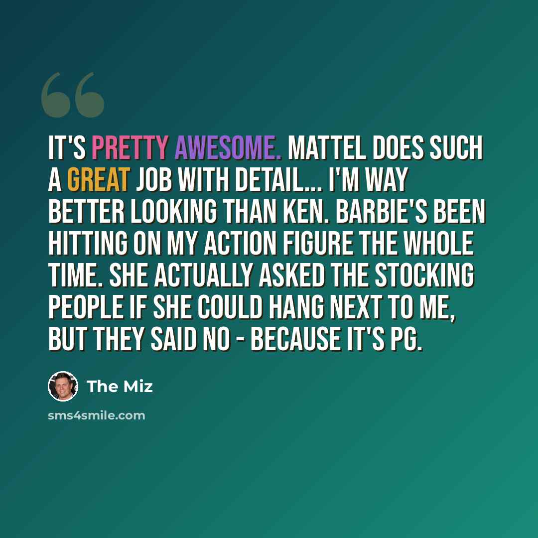 “It's pretty awesome. Mattel does such a great job with detail... I'm way better looking than Ken. Barbie's been hitting on my action figure the whole time. She actually asked the stocking people if she could hang next to me, but they said no - because it's PG.” quote by The Miz