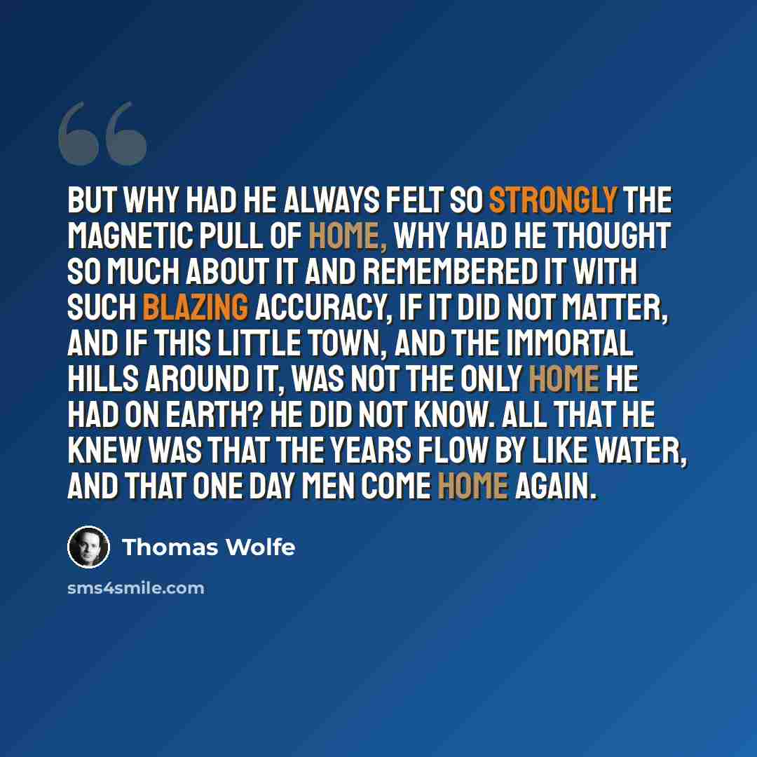 “But why had he always felt so strongly the magnetic pull of home, why had he thought so much about it and remembered it with such blazing accuracy, if it did not matter, and if this little town, and the immortal hills around it, was not the only home he had on earth? He did not know. All that he…” quote by Thomas Wolfe