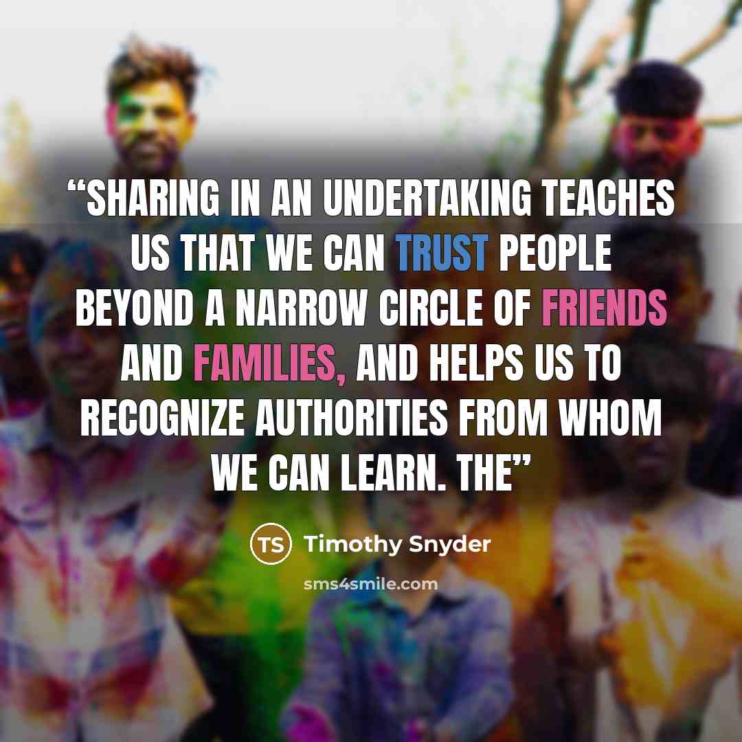 “Sharing in an undertaking teaches us that we can trust people beyond a narrow circle of friends and families, and helps us to recognize authorities from whom we can learn. The” quote by Timothy Snyder